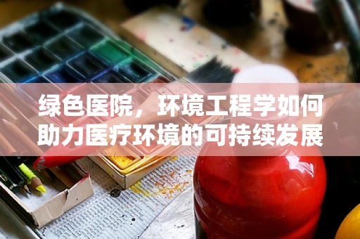 绿色医院，环境工程学如何助力医疗环境的可持续发展？