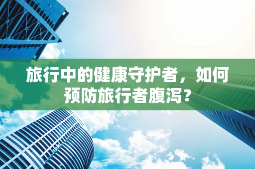 旅行中的健康守护者，如何预防旅行者腹泻？