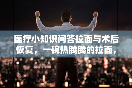 医疗小知识问答拉面与术后恢复，一碗热腾腾的拉面，能否成为患者的治愈系美食？