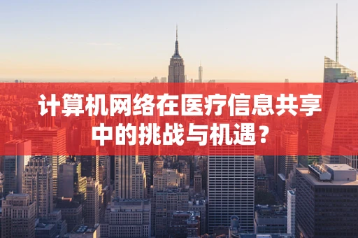 计算机网络在医疗信息共享中的挑战与机遇？