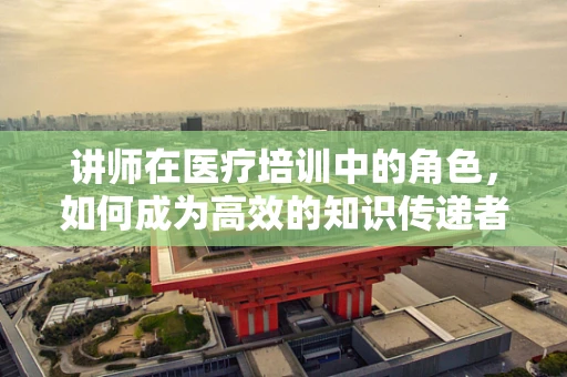 讲师在医疗培训中的角色，如何成为高效的知识传递者？
