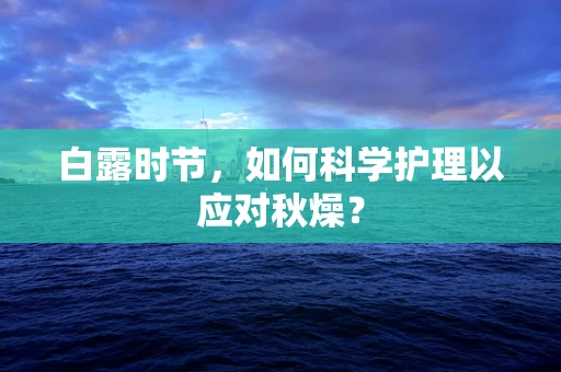 白露时节，如何科学护理以应对秋燥？