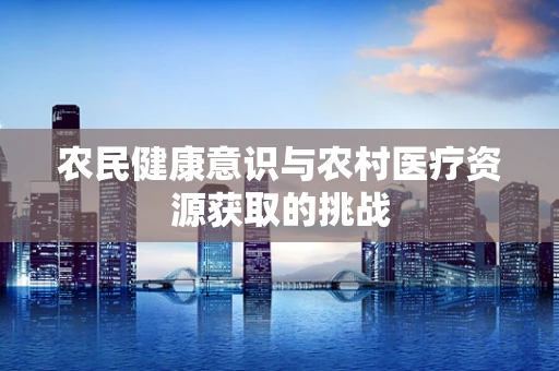 农民健康意识与农村医疗资源获取的挑战