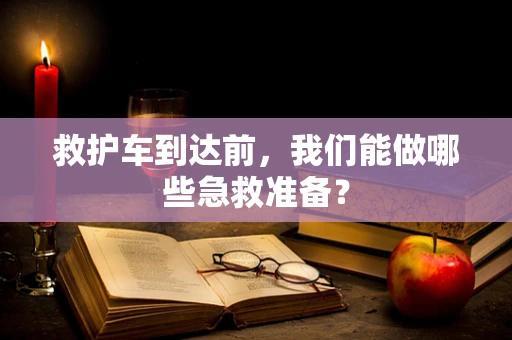 救护车到达前，我们能做哪些急救准备？