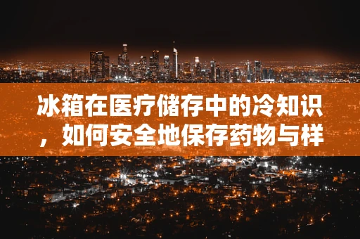 冰箱在医疗储存中的冷知识，如何安全地保存药物与样本？