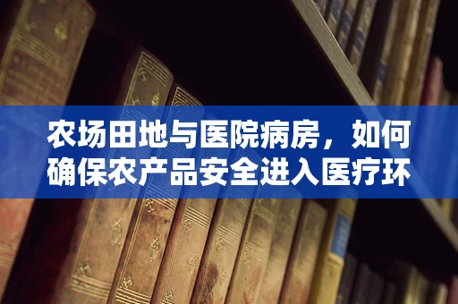 农场田地与医院病房，如何确保农产品安全进入医疗环境？