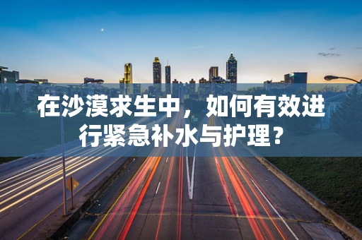 在沙漠求生中，如何有效进行紧急补水与护理？