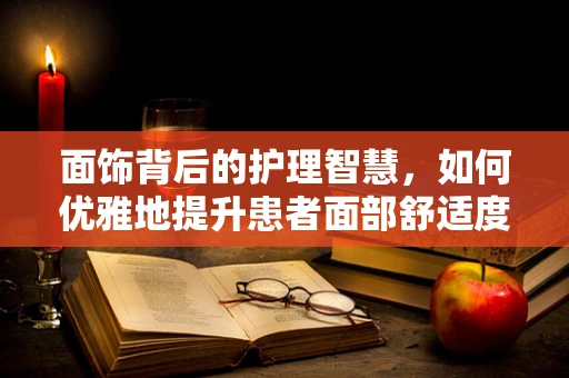 面饰背后的护理智慧，如何优雅地提升患者面部舒适度？