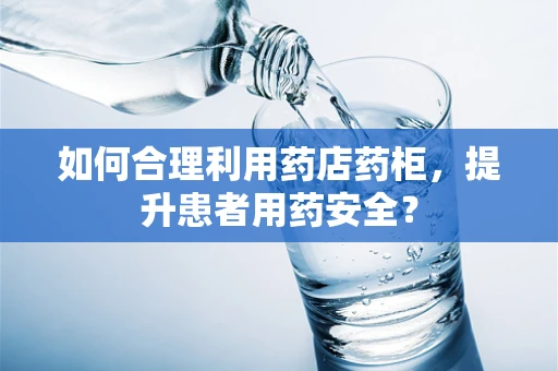如何合理利用药店药柜，提升患者用药安全？