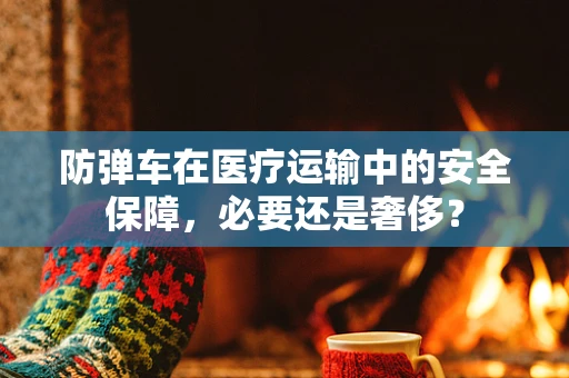 防弹车在医疗运输中的安全保障，必要还是奢侈？