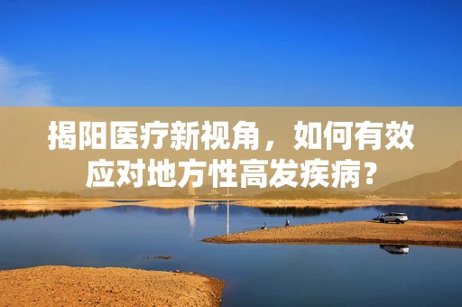 揭阳医疗新视角，如何有效应对地方性高发疾病？