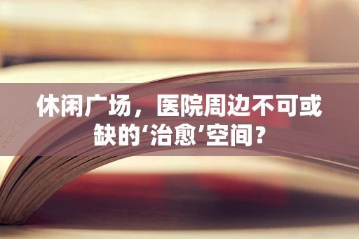 休闲广场，医院周边不可或缺的‘治愈’空间？