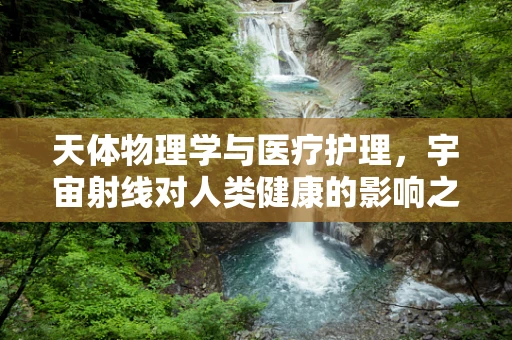天体物理学与医疗护理，宇宙射线对人类健康的影响之谜