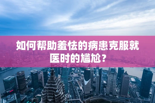 如何帮助羞怯的病患克服就医时的尴尬？