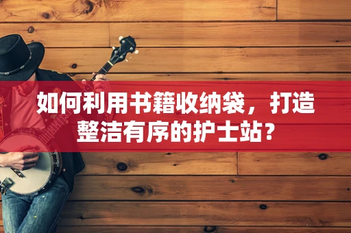 如何利用书籍收纳袋，打造整洁有序的护士站？