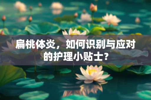 扁桃体炎，如何识别与应对的护理小贴士？