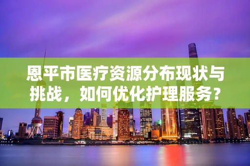 恩平市医疗资源分布现状与挑战，如何优化护理服务？