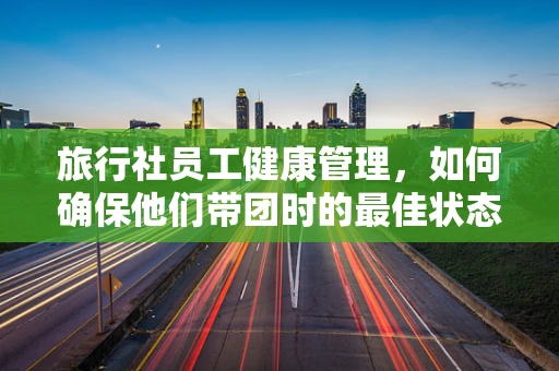 旅行社员工健康管理，如何确保他们带团时的最佳状态？