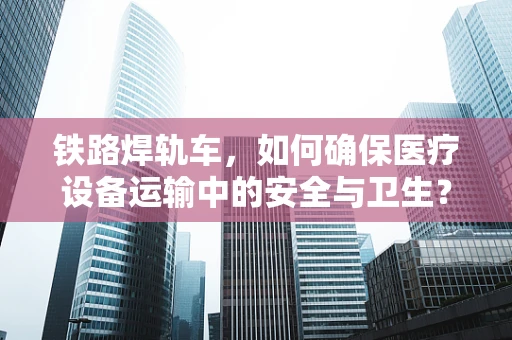 铁路焊轨车，如何确保医疗设备运输中的安全与卫生？