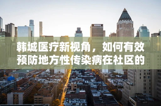 韩城医疗新视角，如何有效预防地方性传染病在社区的传播？