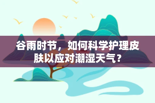 谷雨时节，如何科学护理皮肤以应对潮湿天气？