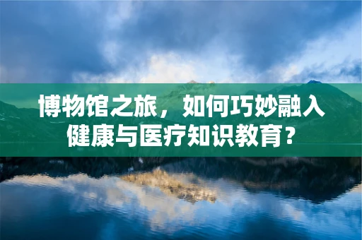 博物馆之旅，如何巧妙融入健康与医疗知识教育？