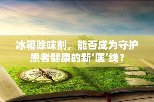 冰箱除味剂，能否成为守护患者健康的新‘医’线？