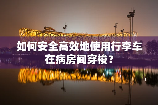 如何安全高效地使用行李车在病房间穿梭？