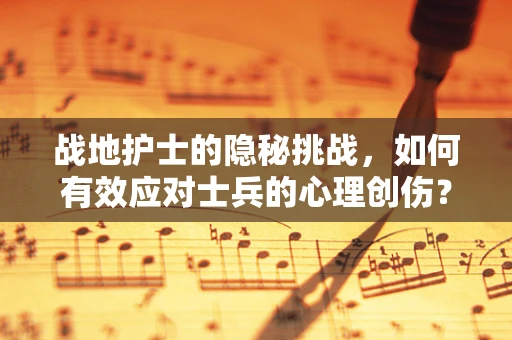 战地护士的隐秘挑战，如何有效应对士兵的心理创伤？