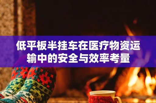 低平板半挂车在医疗物资运输中的安全与效率考量