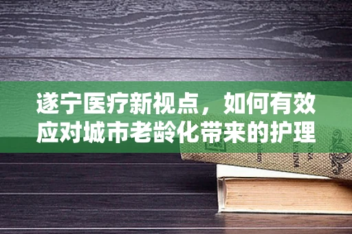 遂宁医疗新视点，如何有效应对城市老龄化带来的护理挑战？