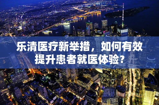 乐清医疗新举措，如何有效提升患者就医体验？