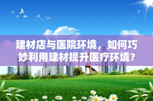 建材店与医院环境，如何巧妙利用建材提升医疗环境？