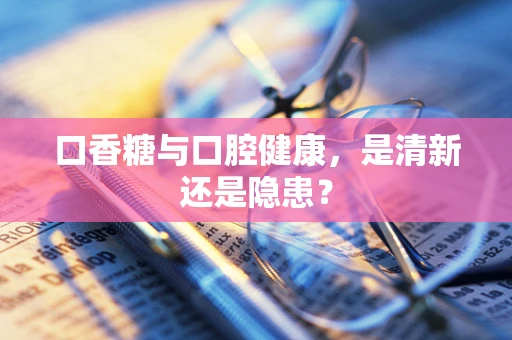 口香糖与口腔健康，是清新还是隐患？