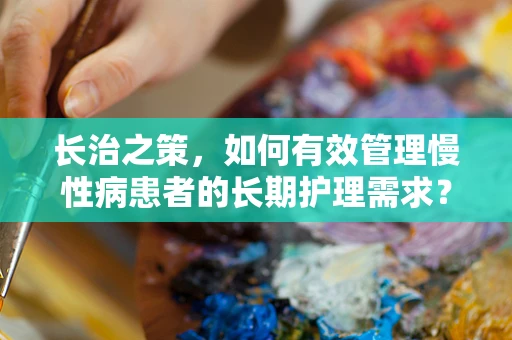 长治之策，如何有效管理慢性病患者的长期护理需求？