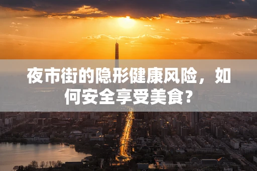 夜市街的隐形健康风险，如何安全享受美食？
