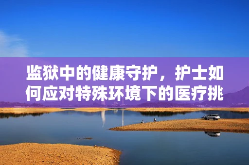 监狱中的健康守护，护士如何应对特殊环境下的医疗挑战？
