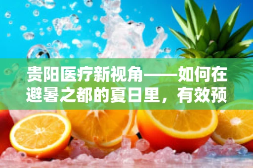 贵阳医疗新视角——如何在避暑之都的夏日里，有效预防中暑与热射病？