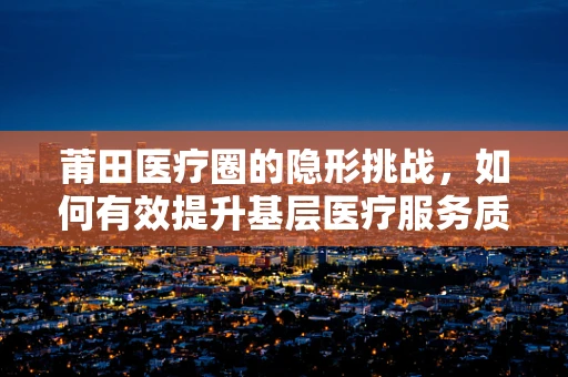 莆田医疗圈的隐形挑战，如何有效提升基层医疗服务质量？