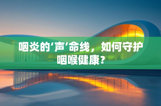 咽炎的‘声’命线，如何守护咽喉健康？