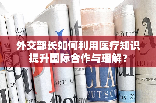 外交部长如何利用医疗知识提升国际合作与理解？