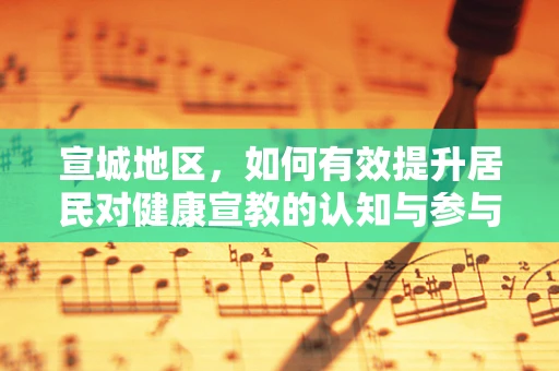 宣城地区，如何有效提升居民对健康宣教的认知与参与度？