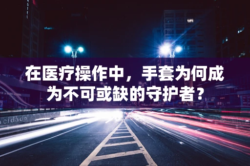 在医疗操作中，手套为何成为不可或缺的守护者？