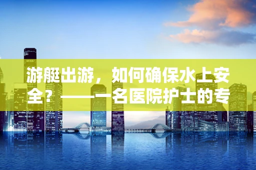 游艇出游，如何确保水上安全？——一名医院护士的专业视角