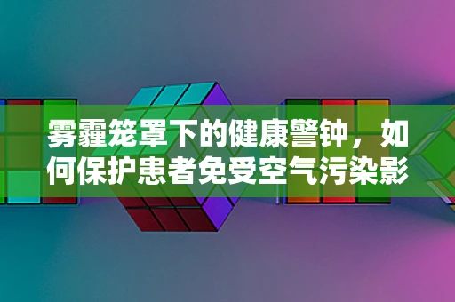 雾霾笼罩下的健康警钟，如何保护患者免受空气污染影响？