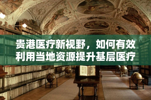 贵港医疗新视野，如何有效利用当地资源提升基层医疗服务？
