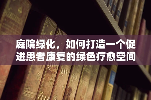 庭院绿化，如何打造一个促进患者康复的绿色疗愈空间？