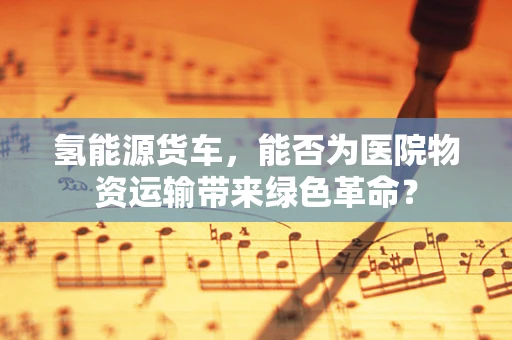 氢能源货车，能否为医院物资运输带来绿色革命？