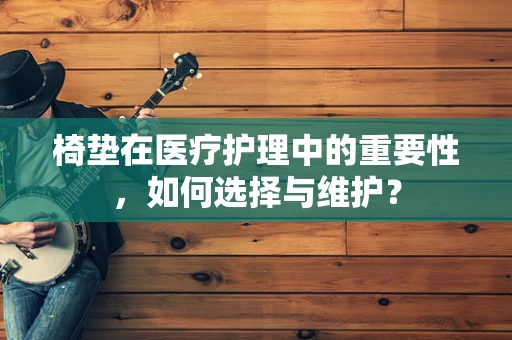 椅垫在医疗护理中的重要性，如何选择与维护？