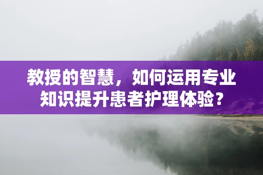 教授的智慧，如何运用专业知识提升患者护理体验？